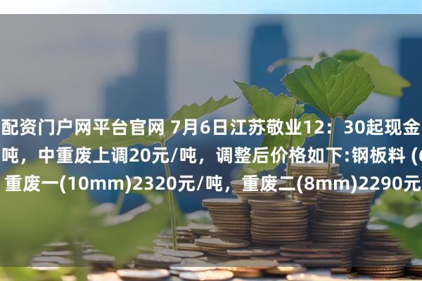 配资门户网平台官网 7月6日江苏敬业12：30起现金结算价钢板料上调40元/吨，中重废上调20元/吨，调整后价格如下:钢板料 (6mm)2350元/吨，重废一(10mm)2320元/吨，重废二(8mm)2290元/吨，重废三(6mm)2290元/吨，次重废(4mm)2210元/吨，特级破碎料1类2240元