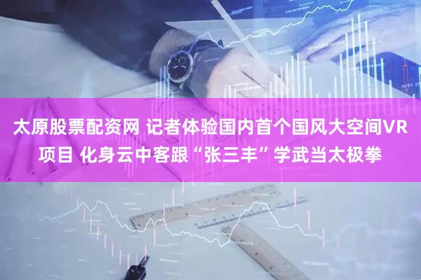 太原股票配资网 记者体验国内首个国风大空间VR项目 化身云中客跟“张三丰”学武当太极拳
