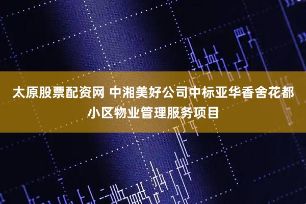 太原股票配资网 中湘美好公司中标亚华香舍花都小区物业管理服务项目