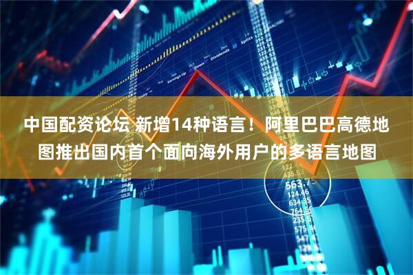 中国配资论坛 新增14种语言！阿里巴巴高德地图推出国内首个面向海外用户的多语言地图