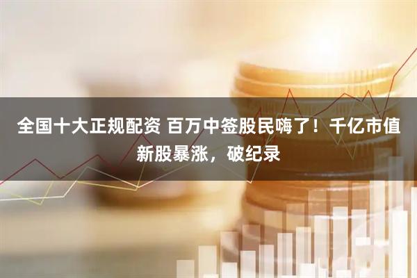 全国十大正规配资 百万中签股民嗨了！千亿市值新股暴涨，破纪录