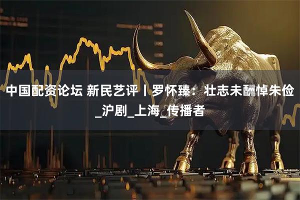 中国配资论坛 新民艺评丨罗怀臻：壮志未酬悼朱俭_沪剧_上海_传播者