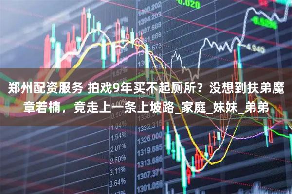 郑州配资服务 拍戏9年买不起厕所？没想到扶弟魔章若楠，竟走上一条上坡路_家庭_妹妹_弟弟