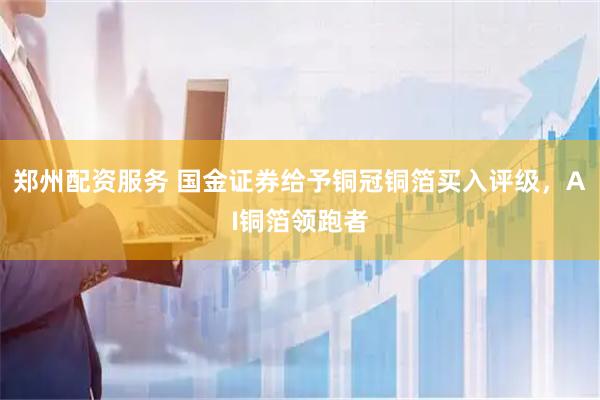 郑州配资服务 国金证券给予铜冠铜箔买入评级，AI铜箔领跑者