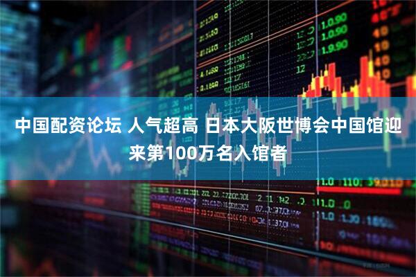 中国配资论坛 人气超高 日本大阪世博会中国馆迎来第100万名入馆者