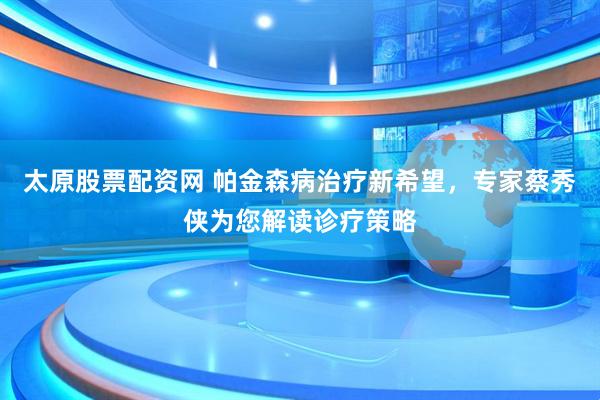 太原股票配资网 帕金森病治疗新希望，专家蔡秀侠为您解读诊疗策略