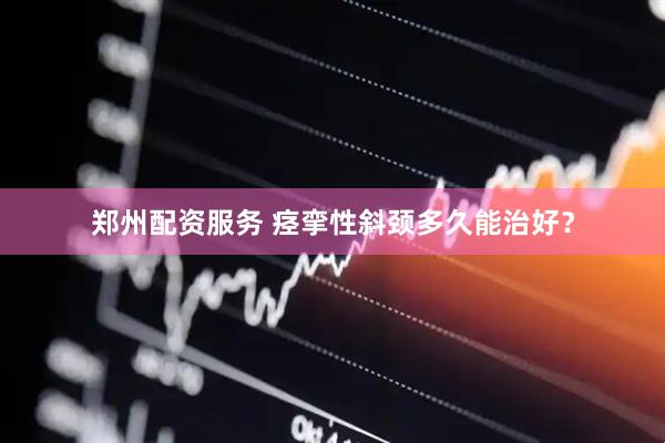 郑州配资服务 痉挛性斜颈多久能治好？