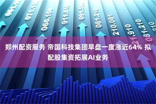 郑州配资服务 帝国科技集团早盘一度涨近64% 拟配股集资拓展AI业务
