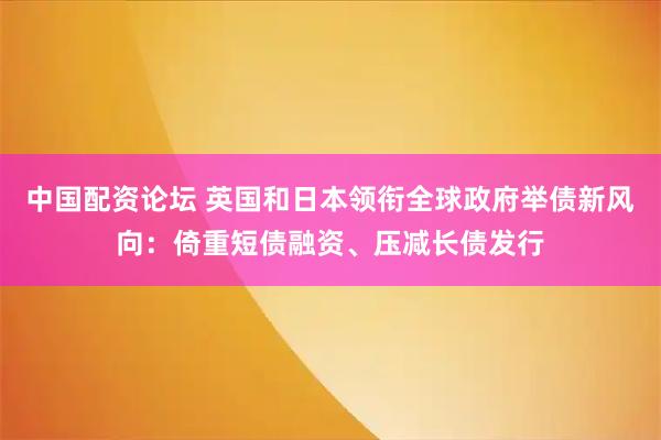 中国配资论坛 英国和日本领衔全球政府举债新风向:倚重短债融资、压减长债发行