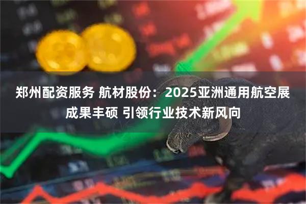 郑州配资服务 航材股份：2025亚洲通用航空展成果丰硕 引领行业技术新风向