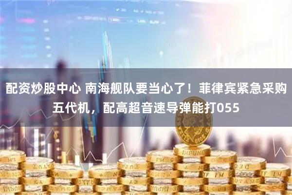 配资炒股中心 南海舰队要当心了！菲律宾紧急采购五代机，配高超音速导弹能打055