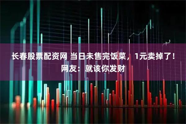 长春股票配资网 当日未售完饭菜，1元卖掉了！网友：就该你发财