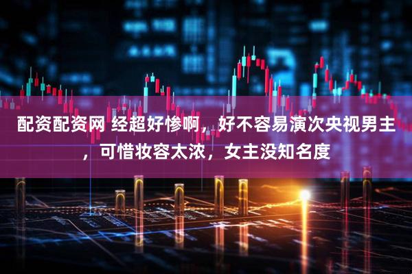 配资配资网 经超好惨啊，好不容易演次央视男主，可惜妆容太浓，女主没知名度