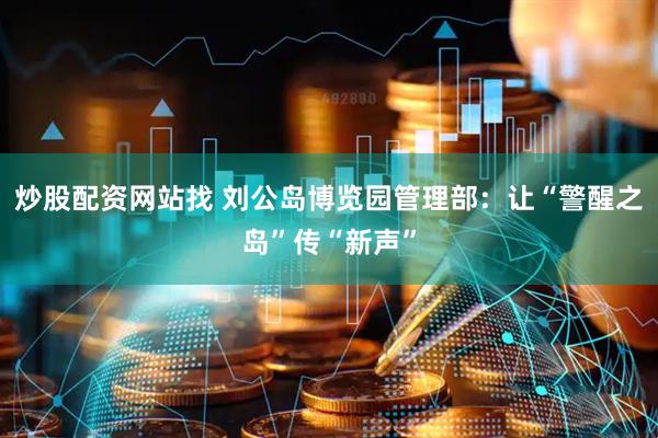 炒股配资网站找 刘公岛博览园管理部：让“警醒之岛”传“新声”
