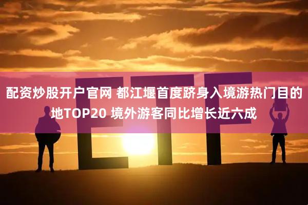 配资炒股开户官网 都江堰首度跻身入境游热门目的地TOP20 境外游客同比增长近六成