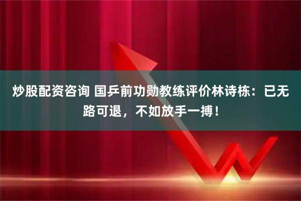 炒股配资咨询 国乒前功勋教练评价林诗栋：已无路可退，不如放手一搏！