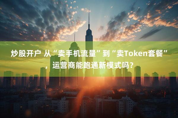 炒股开户 从“卖手机流量”到“卖Token套餐”，运营商能跑通新模式吗？