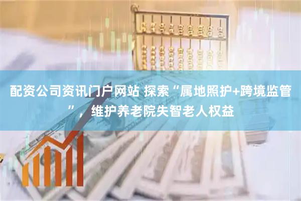 配资公司资讯门户网站 探索“属地照护+跨境监管”,维护养老院失智老人权益