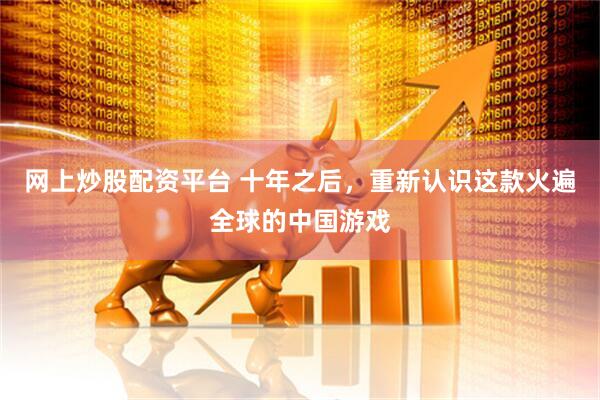 网上炒股配资平台 十年之后，重新认识这款火遍全球的中国游戏