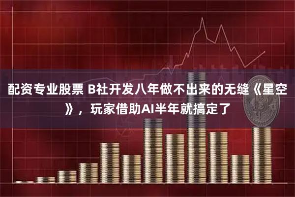 配资专业股票 B社开发八年做不出来的无缝《星空》，玩家借助AI半年就搞定了