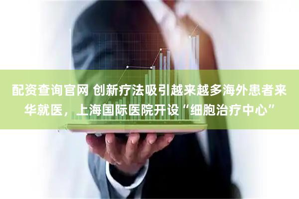 配资查询官网 创新疗法吸引越来越多海外患者来华就医，上海国际医院开设“细胞治疗中心”