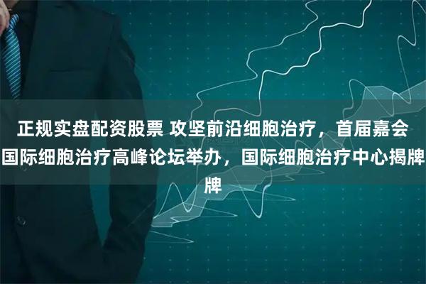 正规实盘配资股票 攻坚前沿细胞治疗,首届嘉会国际细胞治疗高峰论坛举办,国际细胞治疗中心揭牌