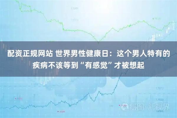 配资正规网站 世界男性健康日：这个男人特有的疾病不该等到“有感觉”才被想起